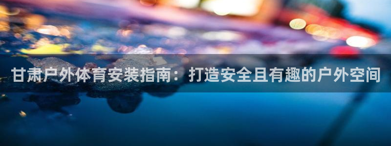 富联平台注册地址：甘肃户外体育安装指南：打造安全且有